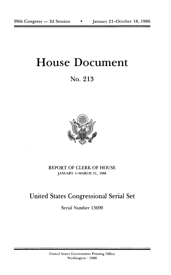handle is hein.usccsset/usconset13690 and id is 1 raw text is: 



99th Congress - 2d Session         January 21-October 18, 1986


House Document


             No. 213


       REPORT OF CLERK OF HOUSE
           JANUARY 1-MARCH 31, 1986




United States Congressional Serial Set

            Serial Number 13690


United States Government Printing Office
       Washington : 1988


99th Congress - 2d Session


January 21-October 18, 1986


