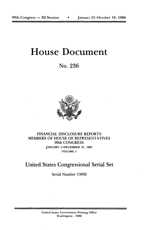 handle is hein.usccsset/usconset13692 and id is 1 raw text is: 



99hCnrs  dSsinJaur     1Otbr1,18


House Document


            No. 236


     FINANCIAL DISCLOSURE REPORTS
 MEMBERS OF HOUSE OF REPRESENTATIVES
            99th CONGRESS
        JANUARY I-DECEMBER 31, 1985
               VOLUME 1


United States Congressional Serial Set

           Serial Number 13692


United States Government Printing Office
      Washington : 1988


99th Congress - 2d Session


0   January 21-October 18, 1986


