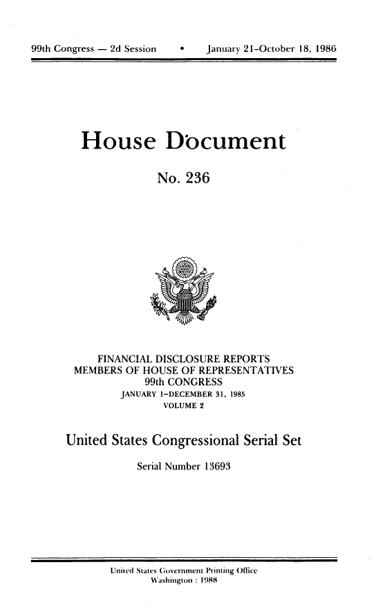 handle is hein.usccsset/usconset13693 and id is 1 raw text is: 



99th Congress - 2d Session         January 21-October 18, 1986


House Document


             No. 236


     FINANCIAL DISCLOSURE REPORTS
 MEMBERS OF HOUSE OF REPRESENTATIVES
             99th CONGRESS
         JANUARY I-DECEMBER 31, 1985
                VOLUME 2


United States Congressional Serial Set

            Serial Number 13693


United States Government Printing Office
       Washington : 1988


99th Congress - 2d Session


 January 21-October 18, 1986


