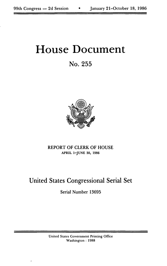 handle is hein.usccsset/usconset13695 and id is 1 raw text is: 

99th Congress - 2d Session        January 21-October 18, 1986


House Document


             No. 255


       REPORT OF CLERK OF HOUSE
             APRIL 1-JUNE 30, 1986





United States Congressional Serial Set

            Serial Number 13695


United States Government Printing Office
       Washington : 1988


99th Congress - 2d Session


0   January 21-October 18, 1986


