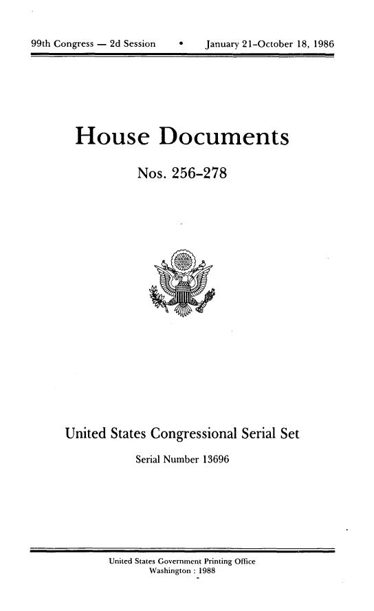 handle is hein.usccsset/usconset13696 and id is 1 raw text is: 



99th Congress - 2d Session        January 21-October 18, 1986


House Documents


           Nos. 256-278


United States Congressional Serial Set

            Serial Number 13696


United States Government Printing Office
       Washington :1988


99th Congress - 2d Session


January 21-October 18, 1986


