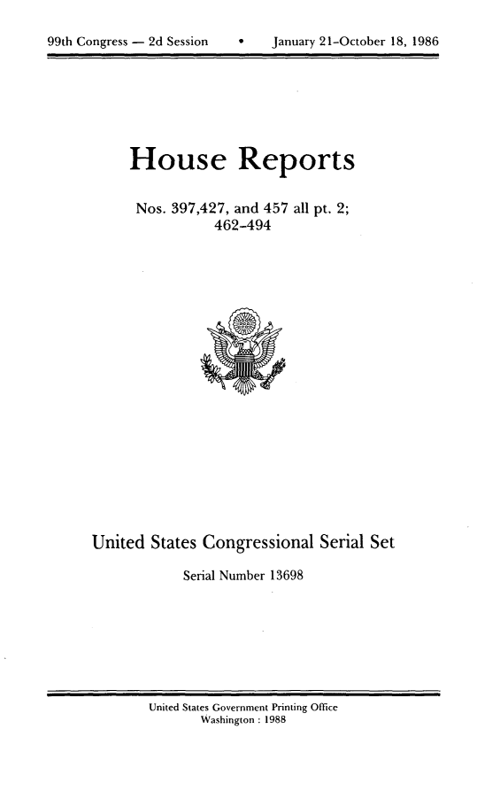 handle is hein.usccsset/usconset13698 and id is 1 raw text is: 


99th Congress - 2d Session         January 21-October 18, 1986


House Reports


Nos. 397,427, and 457 all pt. 2;
            462-494


United States Congressional Serial Set

             Serial Number 13698


United States Government Printing Office
       Washington : 1988


99th Congress - 2d Session


0    January 21-October 18, 1986


