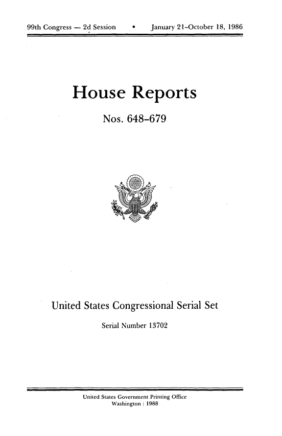 handle is hein.usccsset/usconset13702 and id is 1 raw text is: 



99th Congress - 2d Session         January 21-October 18, 1986


House Reports


        Nos. 648-679


United States Congressional Serial Set

            Serial Number 13702


United States Government Printing Office
       Washington : 1988


99th Congress - 2d Session


9   January 21-October 18, 1986


