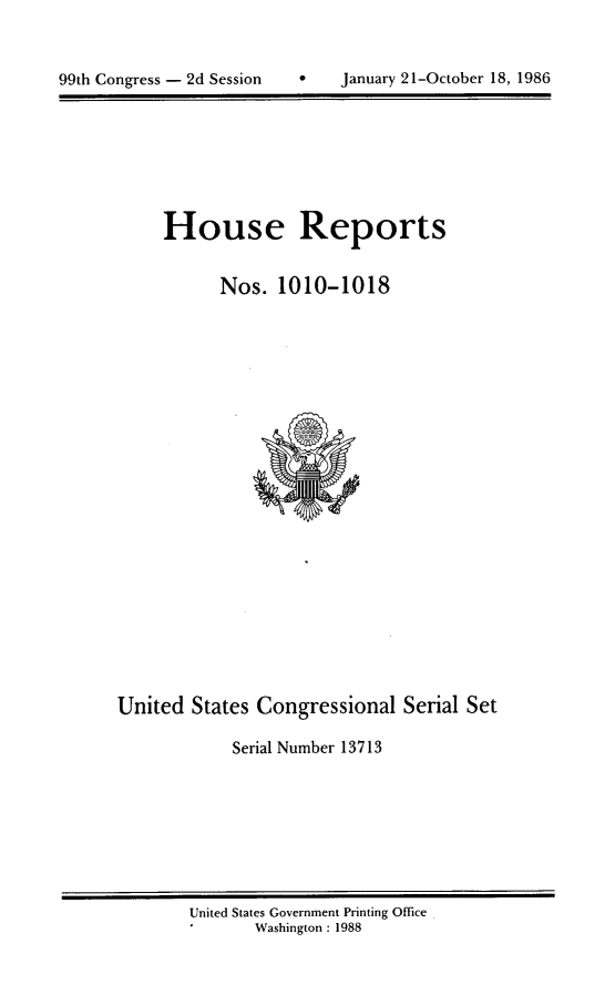 handle is hein.usccsset/usconset13713 and id is 1 raw text is: 



99th Congress - 2d Session         January 21-October 18, 1986


House Reports


      Nos. 1010-1018


United States Congressional Serial Set

            Serial Number 13713


United States Government Printing Office
       Washington : 1988


99th Congress - 2d Session


0   January 21-October 18, 1986


