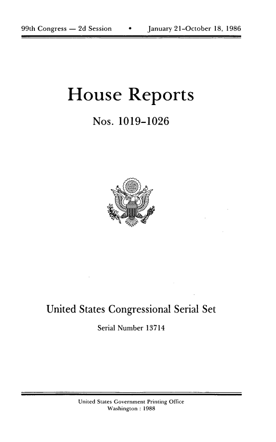 handle is hein.usccsset/usconset13714 and id is 1 raw text is: 



99th Congress - 2d Session *   January 21-October 18, 1986


House Reports


      Nos. 1019-1026


United States Congressional Serial Set

            Serial Number 13714


United States Government Printing Office
       Washington : 1988


99th Congress - 2d Session


January 21-October 18, 1986


