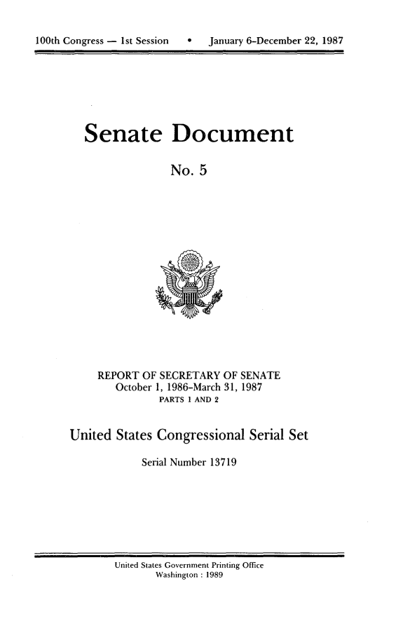 handle is hein.usccsset/usconset13719 and id is 1 raw text is: 


100th Congress - 1st Session      January 6-December 22, 1987


Senate Document


               No. 5


REPORT OF SECRETARY OF SENATE
   October 1, 1986-March 31, 1987
          PARTS 1 AND 2


United States Congressional Serial Set

            Serial Number 13719


United States Government Printing Office
       Washington : 1989


100th Congress - Ist Session


0   January 6-December 22, 1987


