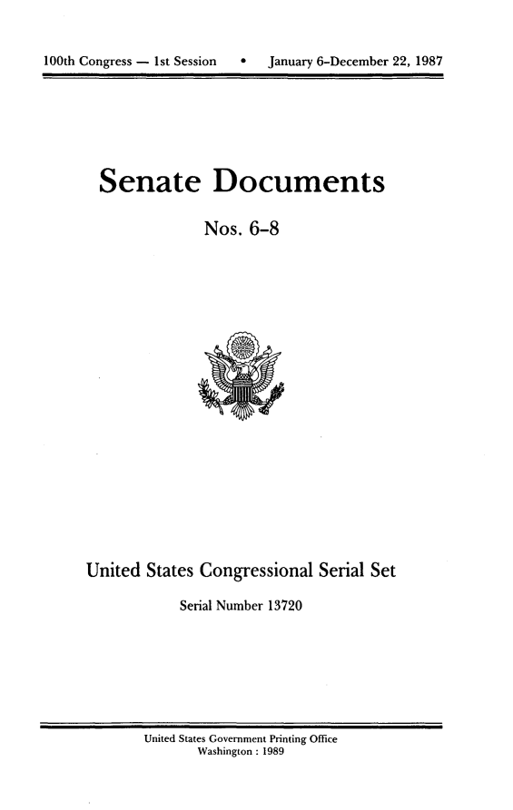 handle is hein.usccsset/usconset13720 and id is 1 raw text is: 



100th Congress - 1st Session   *   January 6-December 22, 1987


Senate Documents


              Nos. 6-8


United States Congressional Serial Set

            Serial Number 13720


United States Government Printing Office
       Washington : 1989


100th Congress - Ist Session  0


January 6-December 22, 1987


