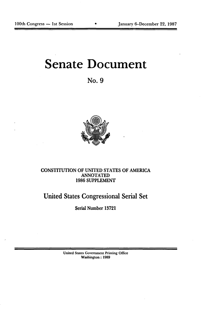 handle is hein.usccsset/usconset13721 and id is 1 raw text is: 



100th Congress - 1st Session           January 6-December 22, 1987


Senate Document

                No. 9


CONSTITUTION OF UNITED STATES OF AMERICA
               ANNOTATED
             1986 SUPPLEMENT


 United States Congressional Serial Set

             Serial Number 13721


United States Government Printing Office
       Washington : 1989


100th Congress - 1st Session


January 6-December 22, 1987


