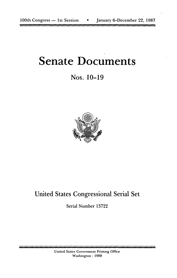 handle is hein.usccsset/usconset13722 and id is 1 raw text is: 



10t  oges-1tSsin   aur  -eebr2,18


Senate Documents


           Nos. 10-19


United States Congressional Serial Set

           Serial Number 13722


United States Government Printing Office
      Washington : 1989


100th Congress - I st Session


0  January 6-December 22, 1987


