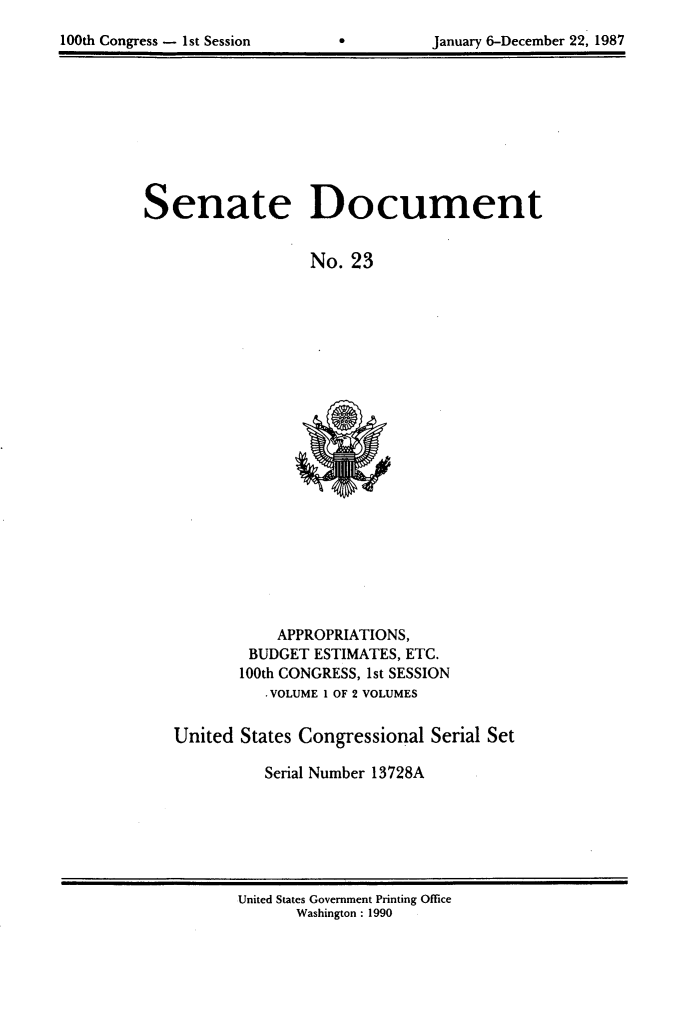 handle is hein.usccsset/usconset13728 and id is 1 raw text is: 

100th Congress - 1st Session              January 6-December 22, 1987


Senate Document


                   No. 23


    APPROPRIATIONS,
 BUDGET ESTIMATES, ETC.
100th CONGRESS, 1st SESSION
   -VOLUME 1 OF 2 VOLUMES


United States Congressional Serial Set

          Serial Number 13728A


United States Government Printing Office
       Washington : 1990


January 6-December 22, 1987


100th Congress - Ist Session


