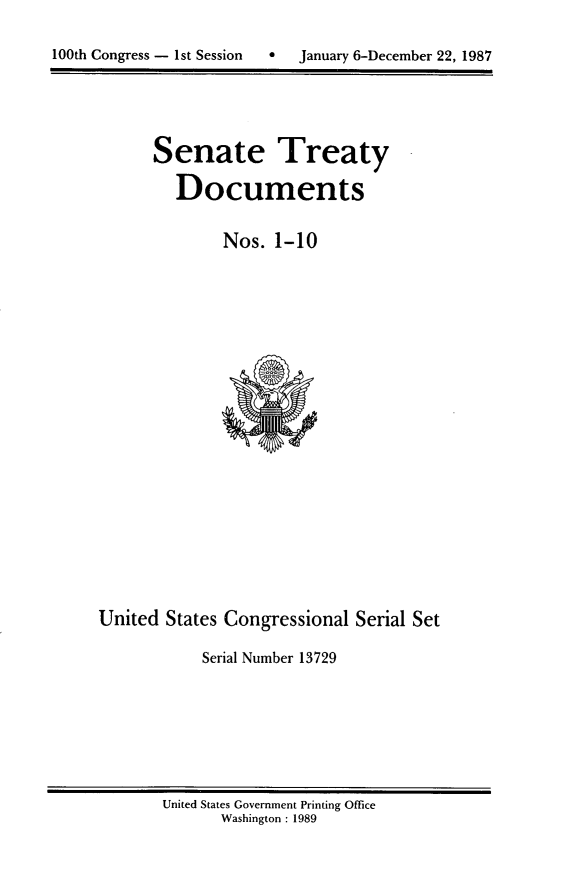 handle is hein.usccsset/usconset13729 and id is 1 raw text is: 


100th Congress - 1st Session       January 6-December 22, 1987


Senate Treaty

   Documents

        Nos. 1-10


United States Congressional Serial Set

            Serial Number 13729


United States Government Printing Office
       Washington : 1989


100th Congress - Ist Session


e  January 6-December 22, 1987


