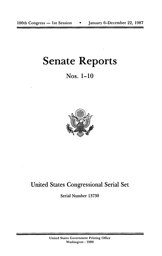 handle is hein.usccsset/usconset13730 and id is 1 raw text is: 




100th Congress - 1st Session       January 6-December 22, 1987


Senate Reports


          Nos. 1-10


United States Congressional Serial Set

             Serial Number 13730


United States Government Printing Office.
       Washington : 1989


100th Congress - Ist Session


0   January 6-December 22, 1987


