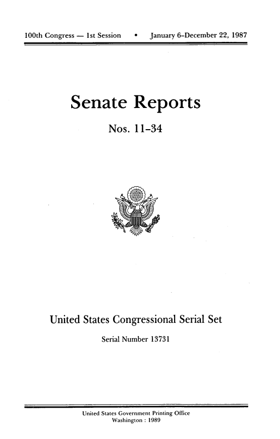 handle is hein.usccsset/usconset13731 and id is 1 raw text is: 



100th Congress - 1st Session       January 6-December 22, 1987


Senate Reports


         Nos. 11-34


United States Congressional Serial Set

             Serial Number 13731


United States Government Printing Office
       Washington : 1989


0   January 6-December 22, 1987


100th Congress - Ist Session


