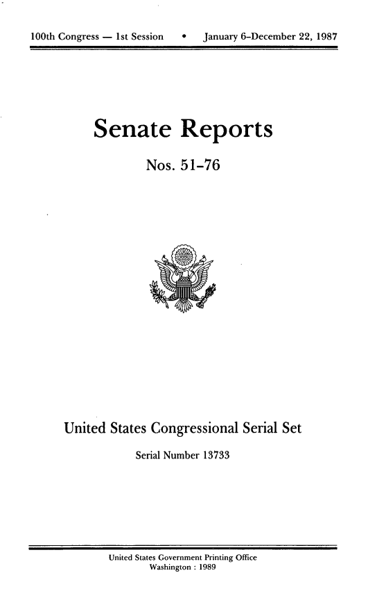 handle is hein.usccsset/usconset13733 and id is 1 raw text is: 


100th Congress - 1st Session       January 6-December 22, 1987


Senate Reports


         Nos. 51-76


United States Congressional Serial Set

             Serial Number 13733


United States Government Printing Office
       Washington : 1989


100th Congress - Ist Session


0   January 6-December 22, 1987



