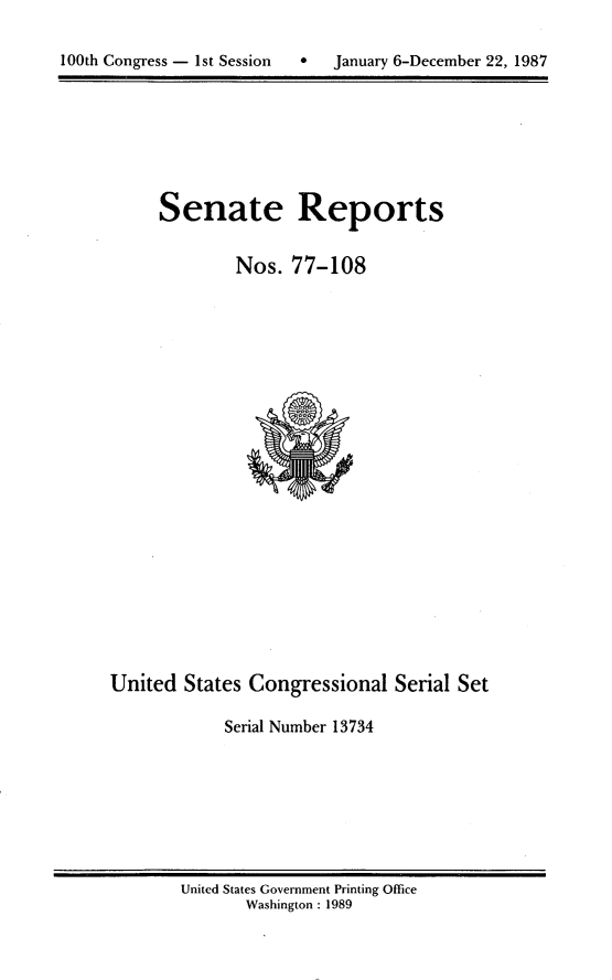 handle is hein.usccsset/usconset13734 and id is 1 raw text is: 


100th Congress - 1st Session      January 6-December 22, 1987


Senate Reports


        Nos. 77-108


United States Congressional Serial Set

             Serial Number 13734


United States Government Printing Office
       Washington : 1989


100th Congress - Ist Session


0   January 6-December 22, 1987



