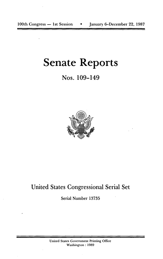 handle is hein.usccsset/usconset13735 and id is 1 raw text is: 




100th Congress - 1st Session      January 6-December 22, 1987


Senate Reports


        Nos. 109-149


United States Congressional Serial Set

             Serial Number 13735


United States Government Printing Office
       Washington : 1989


100th Congress - Ist Session


0   January 6-December 22, 1987


