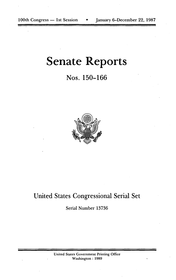 handle is hein.usccsset/usconset13736 and id is 1 raw text is: 



100th Congress - 1st Session      January 6-December 22, 1987


Senate Reports


        Nos. 150-166


United States Congressional Serial Set

             Serial Number 13736


United States Government Printing Office
       Washington : 1989


100th Congress - Ist Session  0


January 6-December 22, 1987


