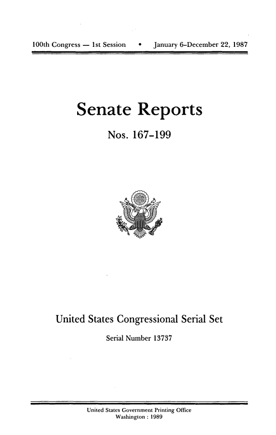 handle is hein.usccsset/usconset13737 and id is 1 raw text is: 





100th Congress - 1st Session  *   January 6-December 22, 1987


Senate Reports


        Nos. 167-199


United States Congressional Serial Set

             Serial Number 13737


United States Government Printing Office
       Washington : 1989


January 6-December 22, 1987


100th Congress - Ist Session  0


