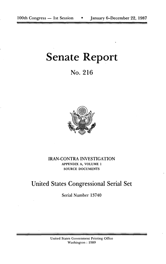 handle is hein.usccsset/usconset13740 and id is 1 raw text is: 



100th Congress - 1st Session   *   January 6-December 22, 1987


Senate Report


          No. 216


       IRAN-CONTRA INVESTIGATION
             APPENDIX A, VOLUME 1
             SOURCE DOCUMENTS


United States Congressional Serial Set

             Serial Number 13740


United States Government Printing Office
       Washington : 1989


100th Congress - 1st Session      0


January 6-December 22, 1987


