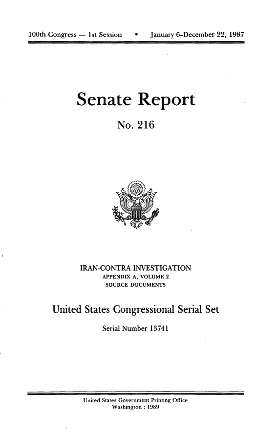 handle is hein.usccsset/usconset13741 and id is 1 raw text is: 



100th Congress - 1st Session      January 6-December 22, 1987


Senate Report


          No. 216


       IRAN-CONTRA INVESTIGATION
             APPENDIX A, VOLUME 2
             SOURCE DOCUMENTS


United States Congressional Serial Set

             Serial Number 13741


United States Government Printing Office
       Washington : 1989


100th Congress - Ist Session  0


January 6-December 22, 1987


