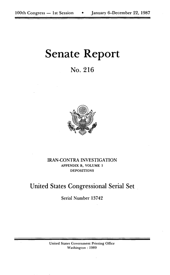 handle is hein.usccsset/usconset13742 and id is 1 raw text is: 


100th Congress - 1st Session       January 6-December 22, 1987


Senate Report


          No. 216


       IRAN-CONTRA INVESTIGATION
            APPENDIX B, VOLUME 1
                DEPOSITIONS


United States Congressional Serial Set

            Serial Number 13742


United States Government Printing Office
       Washington : 1989


100th Congress - Ist Session


0   January 6-December 22, 1987


