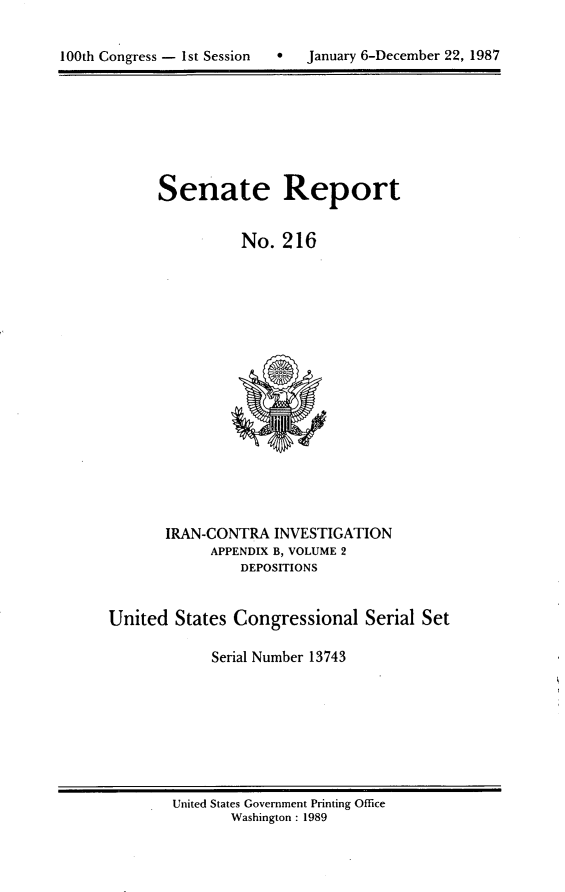 handle is hein.usccsset/usconset13743 and id is 1 raw text is: 


100th Congress - 1st Session       January 6-December 22, 1987


Senate Report


          No. 216


       IRAN-CONTRA INVESTIGATION
            APPENDIX B, VOLUME 2
                DEPOSITIONS


United States Congressional Serial Set

             Serial Number 13743


United States Government Printing Office
       Washington : 1989


100th Congress - Ist Session


0   January 6-December 22, 1987


