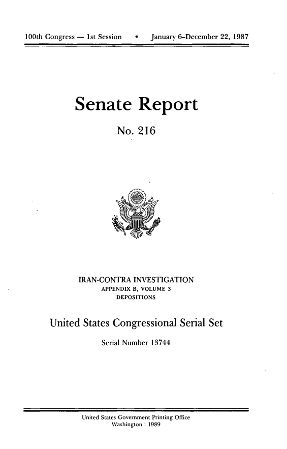 handle is hein.usccsset/usconset13744 and id is 1 raw text is: 




100th Congress - 1st Session      January 6-December 22, 1987


Senate Report


          No. 216


       IRAN-CONTRA INVESTIGATION
            APPENDIX B, VOLUME 3
                DEPOSITIONS


United States Congressional Serial Set

             Serial Number 13744


United States Government Printing Office
       Washington : 1989


100th Congress - Ist Session


0   January 6-December 22, 1987


