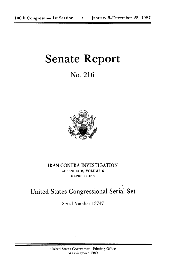 handle is hein.usccsset/usconset13747 and id is 1 raw text is: 



100th Congress - 1st Session  *    January 6-December 22, 1987


Senate Report


          No. 216


IRAN-CONTRA INVESTIGATION
      APPENDIX B, VOLUME 6
         DEPOSITIONS


United States Congressional


Serial Set


Serial Number 13747


United States Government Printing Office
       Washington : 1989


100th Congress - Ist Session  0


January 6-December 22, 1987



