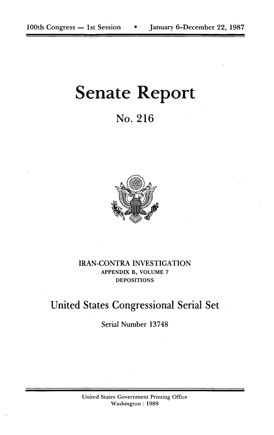 handle is hein.usccsset/usconset13748 and id is 1 raw text is: 


100th Congress - 1st Session      January 6-December 22, 1987


Senate


Report


No. 216


       IRAN-CONTRA INVESTIGATION
            APPENDIX B, VOLUME 7
                DEPOSITIONS


United States Congressional Serial Set

             Serial Number 13748


United States Government Printing Office
       Washington : 1989


100th Congress - 1st Session


0   January 6-December 22, 1987


