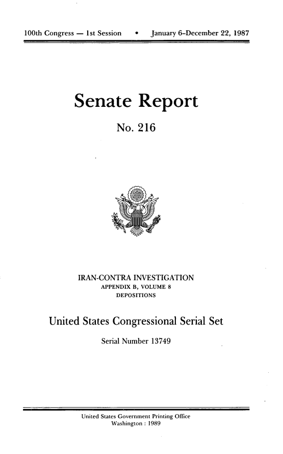 handle is hein.usccsset/usconset13749 and id is 1 raw text is: 



100th Congress - 1st Session      January 6-December 22, 1987


Senate Report


          No. 216


       IRAN-CONTRA INVESTIGATION
            APPENDIX B, VOLUME 8
                DEPOSITIONS


United States Congressional Serial Set

             Serial Number 13749


United States Government Printing Office
       Washington : 1989


100th Congress - Ist Session


January 6-December 22, 1987


