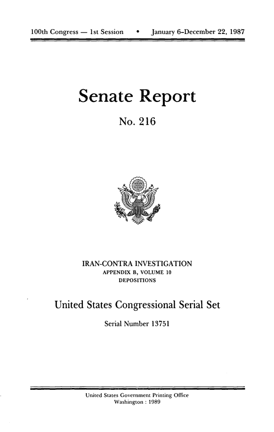 handle is hein.usccsset/usconset13751 and id is 1 raw text is: 



100th Congress - 1st Session       January 6-December 22, 1987


Senate Report


          No. 216


IRAN-CONTRA INVESTIGATION
     APPENDIX B, VOLUME 10
         DEPOSITIONS


United States Congressional Serial Set

             Serial Number 13751


United States Government Printing Office
       Washington : 1989


100th Congress - 1st Session   0


January 6-December 22, 1987


