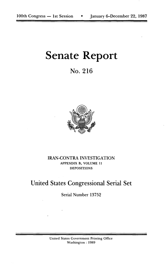 handle is hein.usccsset/usconset13752 and id is 1 raw text is: 


100th Congress - 1st Session       January 6-December 22, 1987


Senate Report


          No. 216


       IRAN-CONTRA INVESTIGATION
            APPENDIX B, VOLUME 11
                DEPOSITIONS


United States Congressional Serial Set

             Serial Number 13752


United States Government Printing Office
       Washington : 1989


100th Congress - Ist Session


0   January 6-December 22, 1987


