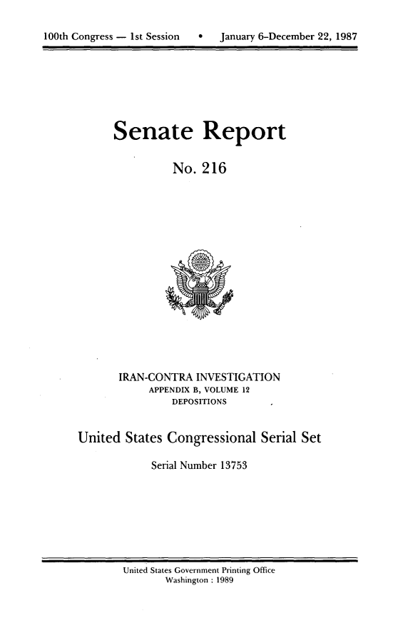 handle is hein.usccsset/usconset13753 and id is 1 raw text is: 


100h onres -1s Sesin  anary6-ecmbe 2, 98


Senate Report


          No. 216


       IRAN-CONTRA INVESTIGATION
            APPENDIX B, VOLUME 12
                DEPOSITIONS


United States Congressional Serial Set

            Serial Number 13753


United States Government Printing Office
       Washington : 1989


100th Congress - Ist Session  0


January 6-December 22, 1987



