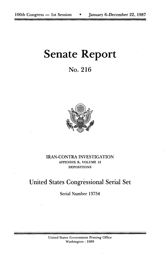 handle is hein.usccsset/usconset13754 and id is 1 raw text is: 


100th Congress - 1st Session       January 6-December 22, 1987


Senate Report


          No. 216


       IRAN-CONTRA INVESTIGATION
            APPENDIX B, VOLUME 13
                DEPOSITIONS


United States Congressional Serial Set

             Serial Number 13754


United States Government Printing Office
       Washington : 1989


100th Congress - Ist Session


0   January 6-December 22, 1987


