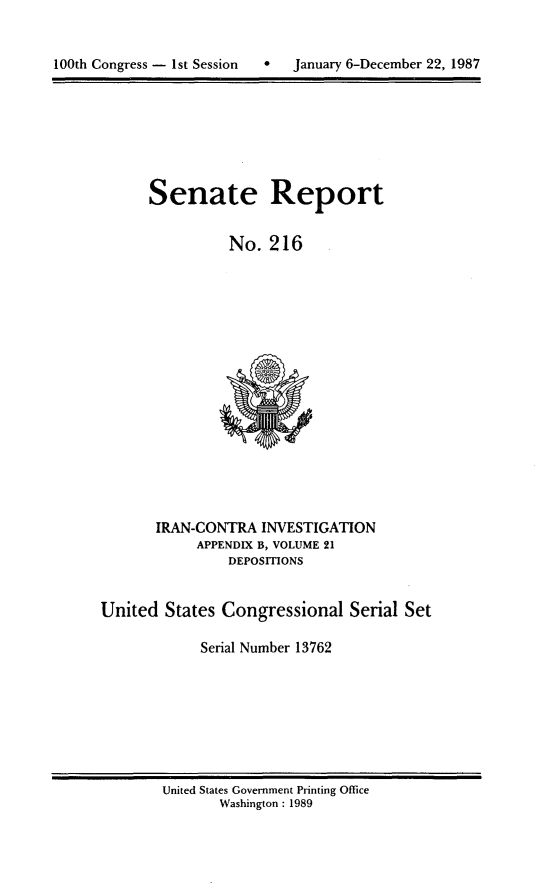 handle is hein.usccsset/usconset13762 and id is 1 raw text is: 



100th Congress - 1st Session      January 6-December 22, 1987


Senate Report


          No. 216


       IRAN-CONTRA INVESTIGATION
            APPENDIX B, VOLUME 21
                DEPOSITIONS


United States Congressional Serial Set

             Serial Number 13762


United States Government Printing Office
       Washington : 1989


January 6-December 22, 1987


100th Congress - Ist Session


