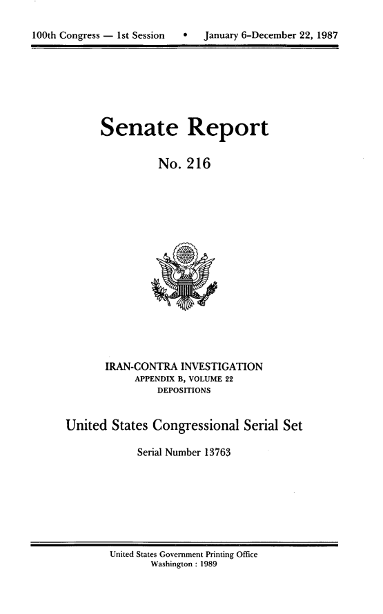 handle is hein.usccsset/usconset13763 and id is 1 raw text is: 


100th Congress - 1st Session  S   January 6-December 22, 1987


Senate Report


          No. 216


       IRAN-CONTRA INVESTIGATION
            APPENDIX B, VOLUME 22
                DEPOSITIONS


United States Congressional Serial Set

             Serial Number 13763


United States Government Printing Office
       Washington : 1989


100th Congress - Ist Session  0


January 6-December 22, 1987


