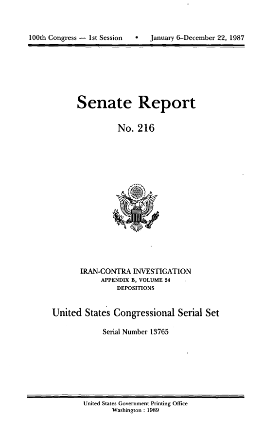 handle is hein.usccsset/usconset13765 and id is 1 raw text is: 




100th Congress - 1st Session       January 6-December 22, 1987


Senate Report


          No. 216


       IRAN-CONTRA INVESTIGATION
            APPENDIX B, VOLUME 24
                DEPOSITIONS


United States Congressional Serial Set

             Serial Number 13765


United States Government Printing Office
       Washington : 1989


100th Congress - Ist Session


0   January 6-December 22, 1987


