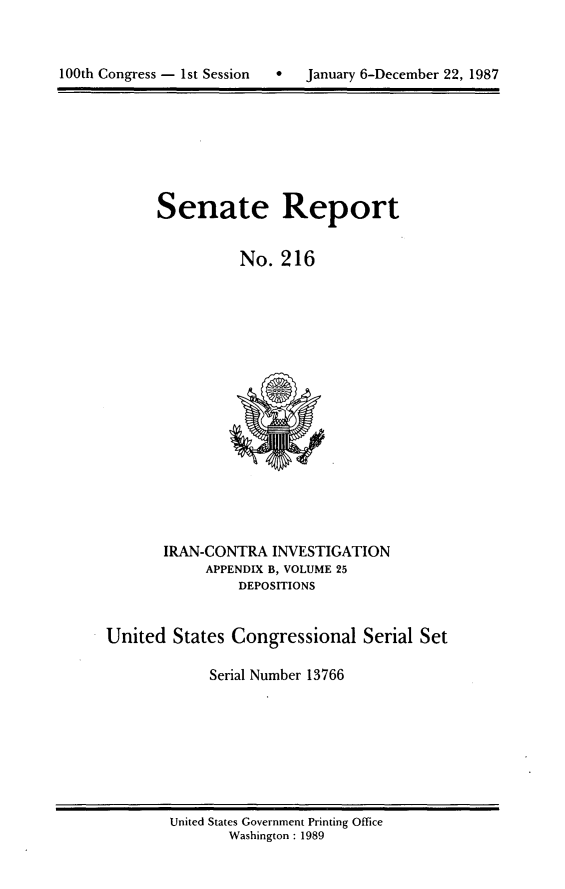 handle is hein.usccsset/usconset13766 and id is 1 raw text is: 


100th Congress - 1st Session  *  January 6-December 22, 1987


Senate Report


          No. 216


       IRAN-CONTRA INVESTIGATION
            APPENDIX B, VOLUME 25
                DEPOSITIONS


United States Congressional Serial Set

            Serial Number 13766


United States Government Printing Office
       Washington : 1989


