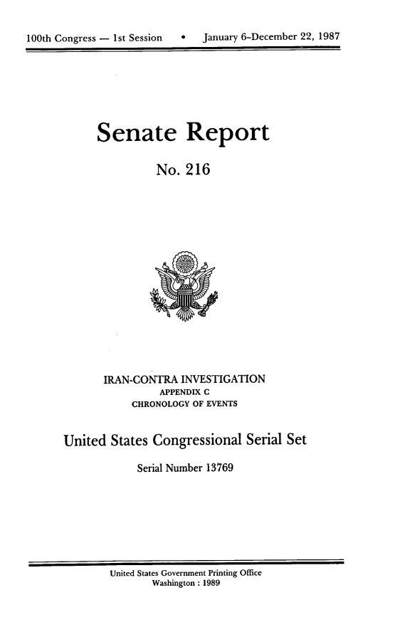 handle is hein.usccsset/usconset13769 and id is 1 raw text is: 


100th Congress - 1st Session      January 6-December 22, 1987


Senate Report


          No. 216


       IRAN-CONTRA INVESTIGATION
                APPENDIX C
            CHRONOLOGY OF EVENTS


United States Congressional Serial Set

             Serial Number 13769


United States Government Printing Office
       Washington : 1989


January 6-December 22, 1987


100th Congress - Ist Session  0


