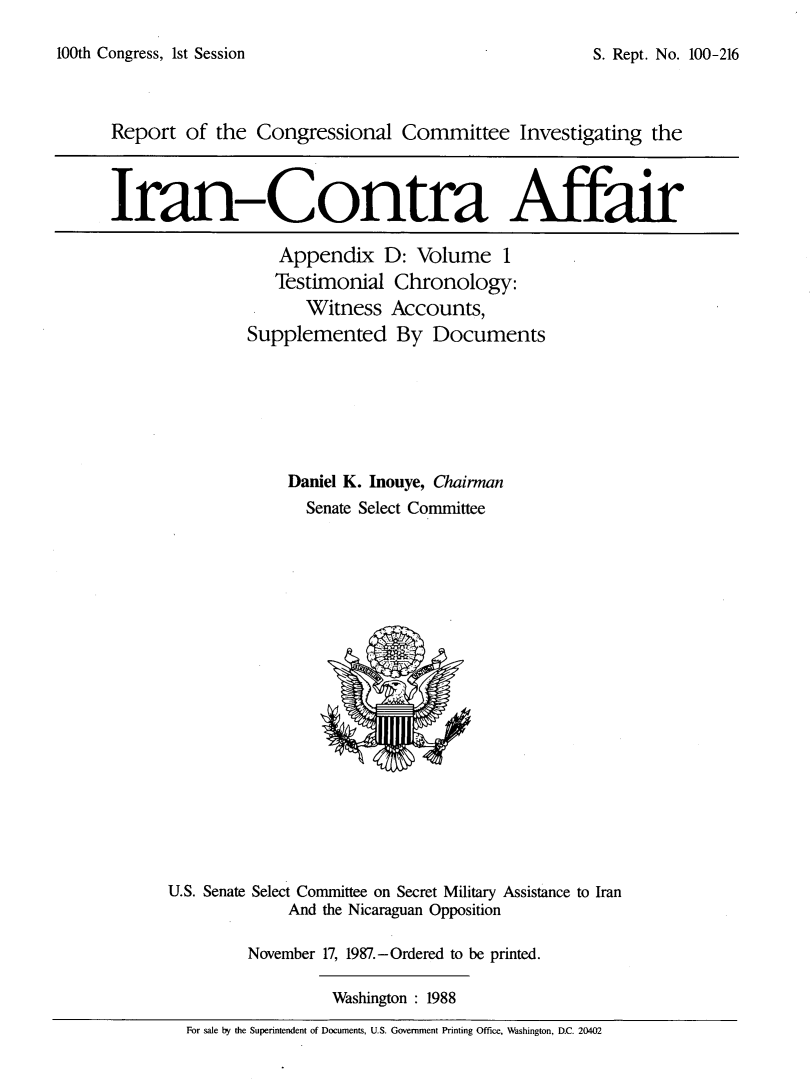 handle is hein.usccsset/usconset13770 and id is 1 raw text is: 
100th Congress, 1st Session


Report of the Congressional Committee Investigating the



Iran-Contra Affair

                   Appendix D: Volume 1
                   Testimonial Chronology:
                      Witness Accounts,
               Supplemented By Documents






                    Daniel K. Inouye, Chairman
                      Senate Select Committee


U.S. Senate Select Committee on Secret Military Assistance to Iran
             And the Nicaraguan Opposition

         November 17, 1987.-Ordered to be printed.

                  Washington: 1988
  For sale by the Superintendent of Documents, U.S. Government Printing Office, Washington, D.C. 20402


S. Rept. No. 100-216



