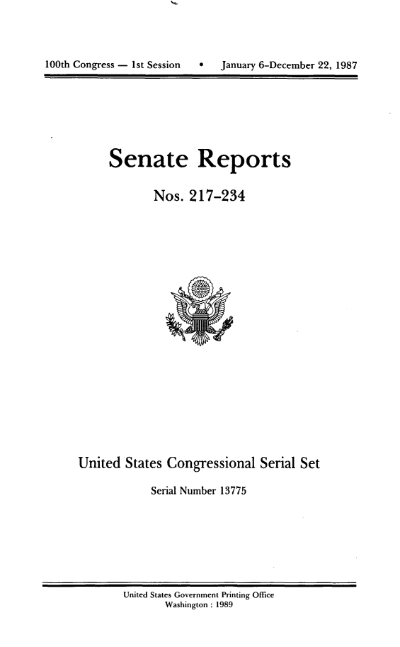 handle is hein.usccsset/usconset13775 and id is 1 raw text is: 





100th Congress - 1st Session  *   January 6-December 22, 1987


Senate Reports


        Nos. 217-234


United States Congressional Serial Set

             Serial Number 13775


United States Government Printing Office
       Washington : 1989


100th Congress - Ist Session  0


January 6-December 22, 1987


