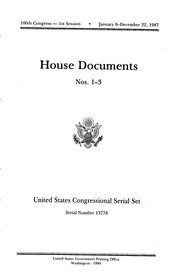handle is hein.usccsset/usconset13778 and id is 1 raw text is: 



100th Congress - 1st Session  *   January 6-December 22, 1987


House Documents


              Nos. 1-3


United States Congressional Serial Set

            Serial Number 13778


United States Government Printing Office
       Washington : 1989


100th Congress - Ist Session


0   January 6-December 22, 1987


