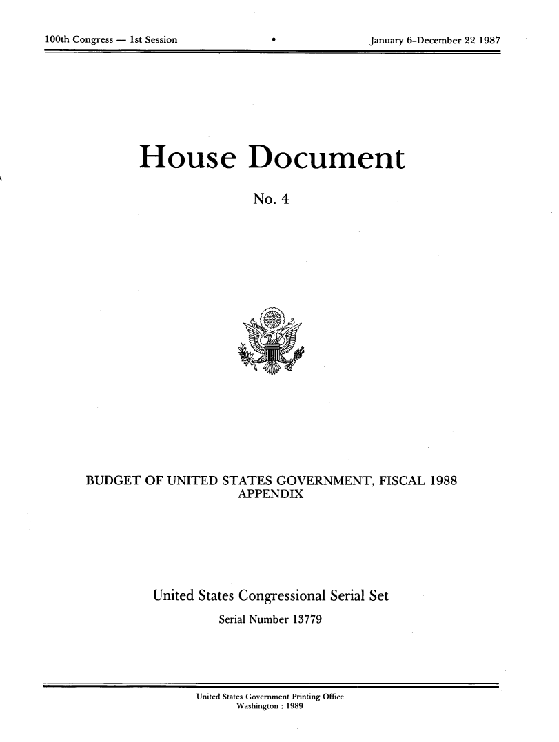 handle is hein.usccsset/usconset13779 and id is 1 raw text is: 


100th Congress - 1st Session                      January 6-December 22 1987


House Document


                  No. 4


BUDGET OF UNITED STATES GOVERNMENT, FISCAL 1988
                       APPENDIX


United States Congressional Serial Set

          Serial Number 13779


United States Government Printing Office
      Washinigton :1989


100th Congress - Ist Session


January 6-December 22 1987


