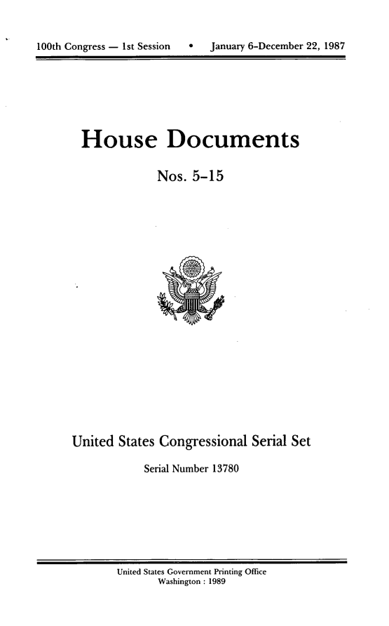 handle is hein.usccsset/usconset13780 and id is 1 raw text is: 



100th Congress - 1st Session      January 6-December 22, 1987


House Documents


             Nos. 5-15


United States Congressional Serial Set

            Serial Number 13780


United States Government Printing Office
       Washington : 1989


100th Congress - Ist Session


January 6-December 22, 1987


