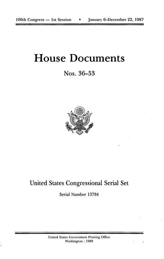 handle is hein.usccsset/usconset13784 and id is 1 raw text is: 



100th Congress - 1st Session      January 6-December 22, 1987


House Documents


            Nos. 36-53


United States Congressional Serial Set

            Serial Number 13784


United States Government Printing Office
       Washington : 1989


100th Congress - Ist Session


0   January 6-December 22, 1987


