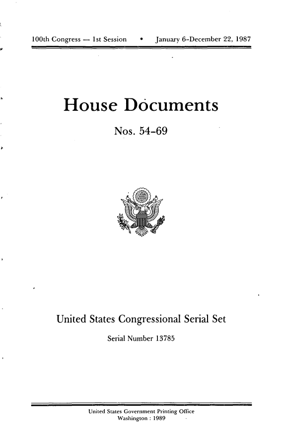 handle is hein.usccsset/usconset13785 and id is 1 raw text is: 




100th Congress - 1st Session       January 6-December 22, 1987


House Documents


            Nos. 54-69


United States Congressional Serial Set

            Serial Number 13785


United States Government Printing Office
       Washington : 1989


100th Congress - Ist Session


January 6-December 22, 1987


