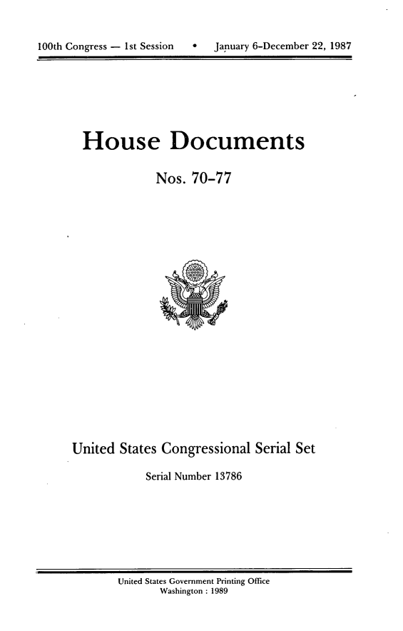 handle is hein.usccsset/usconset13786 and id is 1 raw text is: 



100th Congress - 1st Session       January 6-December 22, 1987


House Documents


            Nos. 70-77


United States Congressional Serial Set

            Serial Number 13786


United States Government Printing Office
       Washington : 1989


0   January 6-December 22, 1987


100th Congress - Ist Session



