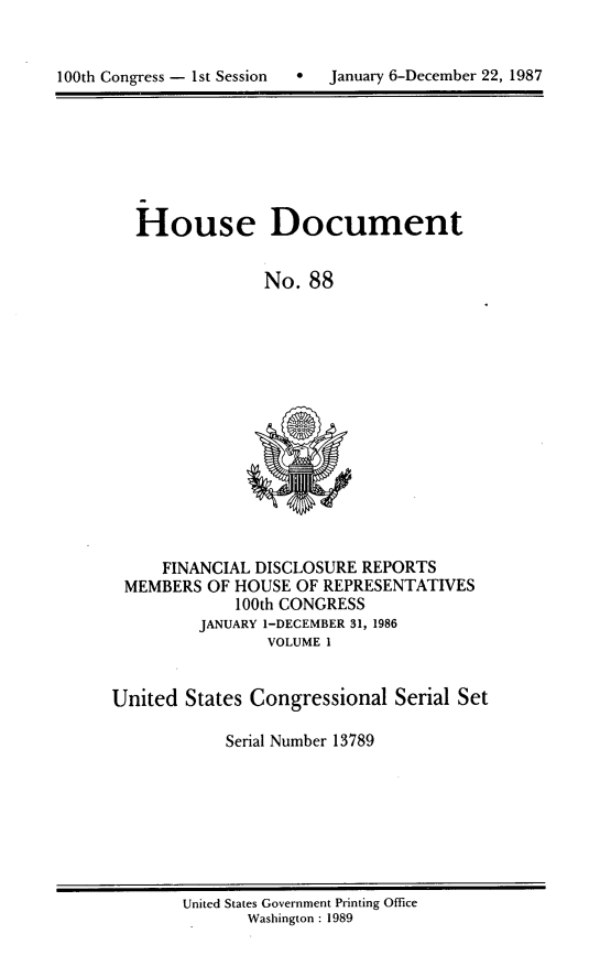 handle is hein.usccsset/usconset13789 and id is 1 raw text is: 



100th Congress - 1st Session      January 6-December 22, 1987


House Document


              No. 88


     FINANCIAL DISCLOSURE REPORTS
 MEMBERS OF HOUSE OF REPRESENTATIVES
             100th CONGRESS
         JANUARY 1-DECEMBER 31, 1986
                VOLUME 1


United States Congressional Serial Set

            Serial Number 13789


United States Government Printing Office
       Washington : 1989


100th Congress - Ist Session


0  January 6-December 22, 1987


