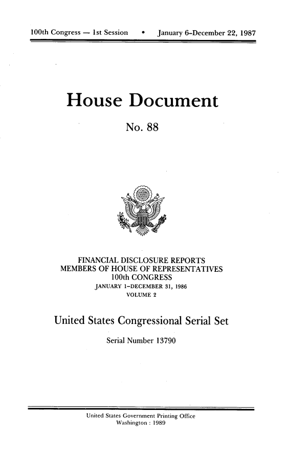 handle is hein.usccsset/usconset13790 and id is 1 raw text is: 



100th Congress - 1st Session       January 6-December 22, 1987


House Document


              No. 88


     FINANCIAL DISCLOSURE REPORTS
 MEMBERS OF HOUSE OF REPRESENTATIVES
             100th CONGRESS
         JANUARY 1-DECEMBER 31, 1986
                VOLUME 2


United States Congressional Serial Set

            Serial Number 13790


United States Government Printing Office
       Washington : 1989


100th Congress - Ist Session


0  January 6-December 22, 1987


