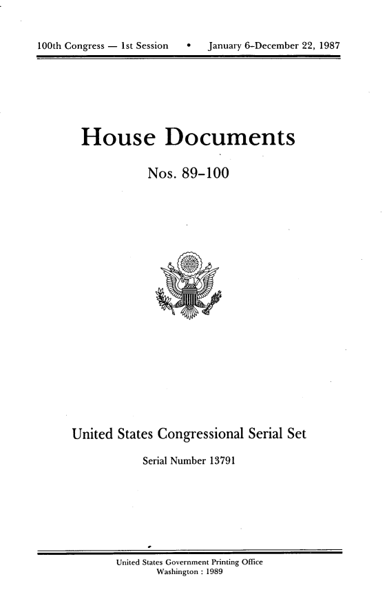 handle is hein.usccsset/usconset13791 and id is 1 raw text is: 



100th Congress - 1st Session      January 6-December 22, 1987


House Documents


            Nos. 89-100


United States Congressional Serial Set

            Serial Number 13791


United States Government Printing Office
       Washington : 1989


100th Congress - Ist Session


0   January 6-December 22, 1987


